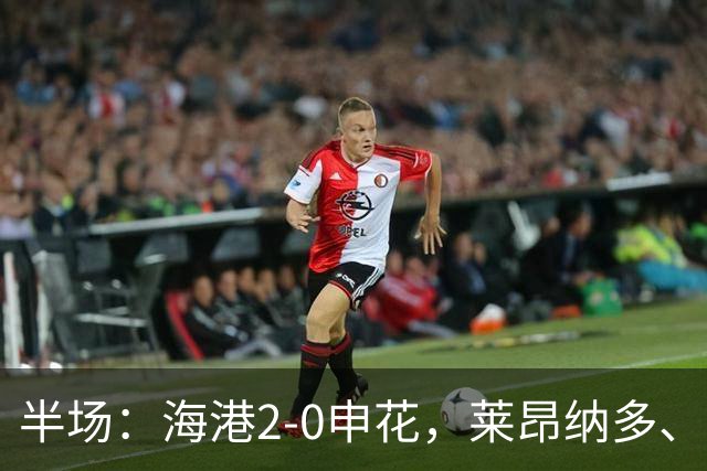 半场：海港2-0申花，莱昂纳多、李新翔破门建功
