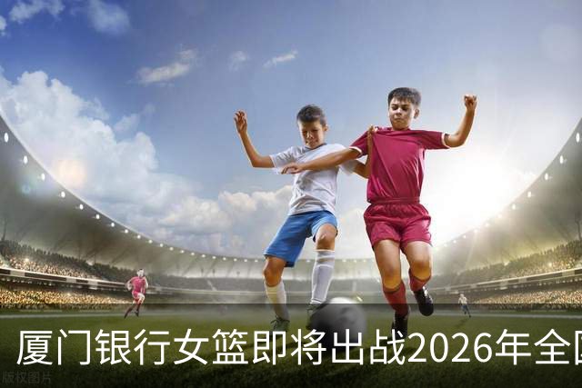 厦门银行女篮即将出战2026年全国女子篮球锦标赛！