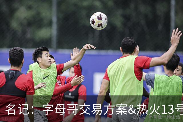 名记：字母哥交易方案&热火13号签存在不确定性 各队被迫搁置交易