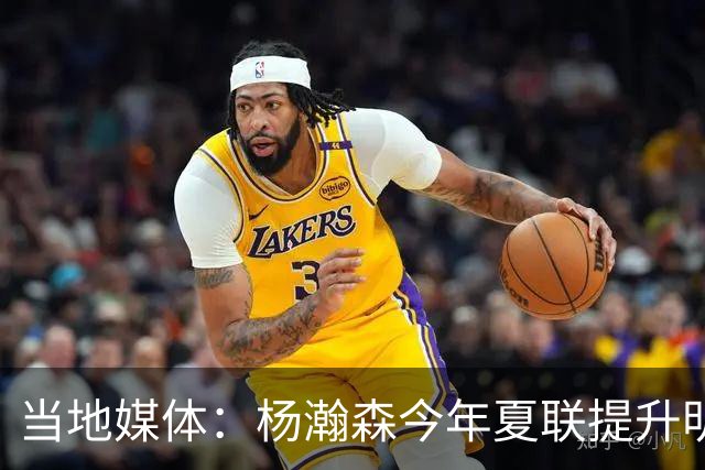 当地媒体：杨瀚森今年夏联提升明显 姚明当初也是在第2年进步很大