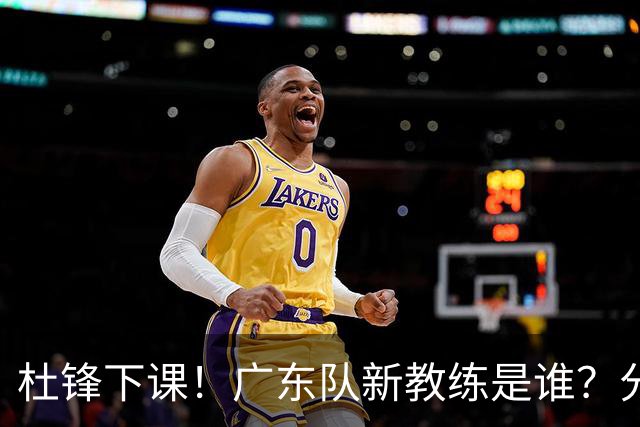 杜锋下课！广东队新教练是谁？分析3选1