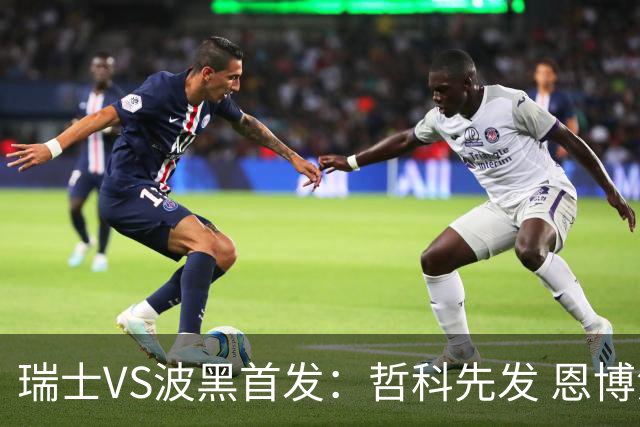 瑞士VS波黑首发：哲科先发 恩博洛再搭恩多耶扎卡坐镇