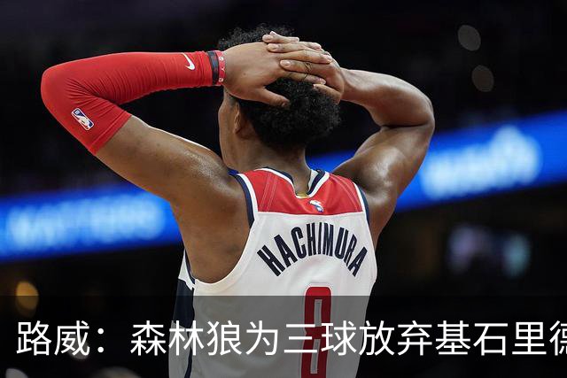 路威：森林狼为三球放弃基石里德 那他们就得创造新球队文化