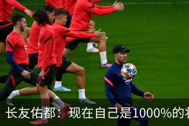 长友佑都：现在自己是1000%的状态 如果进入决赛希望和法国交手