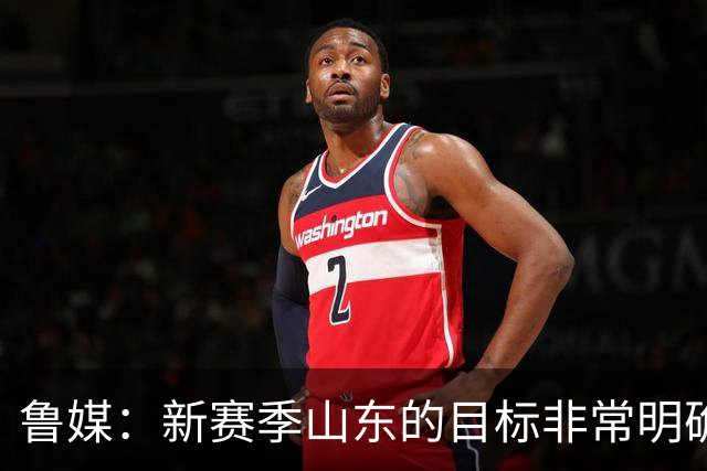 鲁媒：新赛季山东的目标非常明确 保八进四 其中进四被重点提及