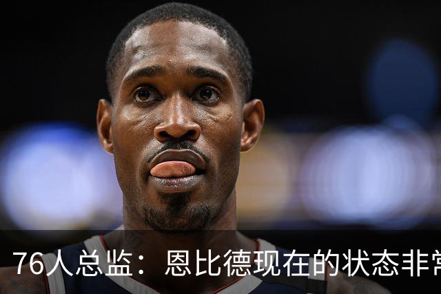 76人总监：恩比德现在的状态非常好，这是他几年来第一次如此艰苦