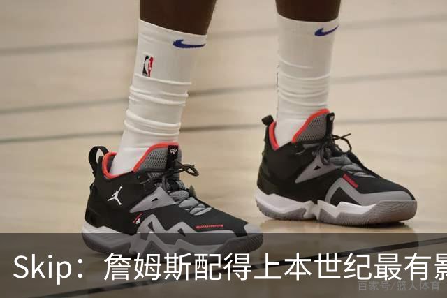 Skip：詹姆斯配得上本世纪最有影响力运动员 他在社会议题上发声